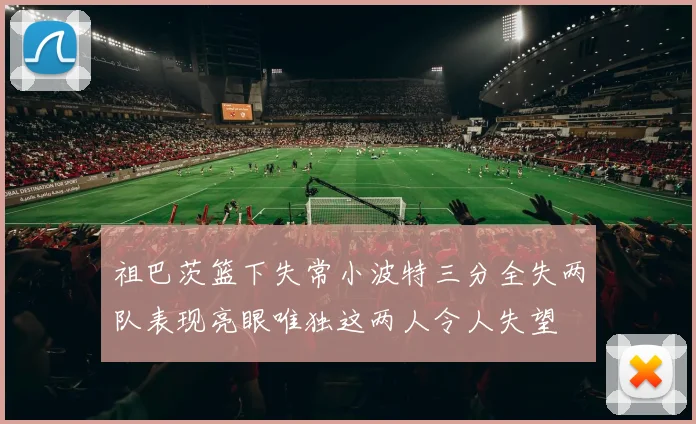 祖巴茨篮下失常小波特三分全失两队表现亮眼唯独这两人令人失望